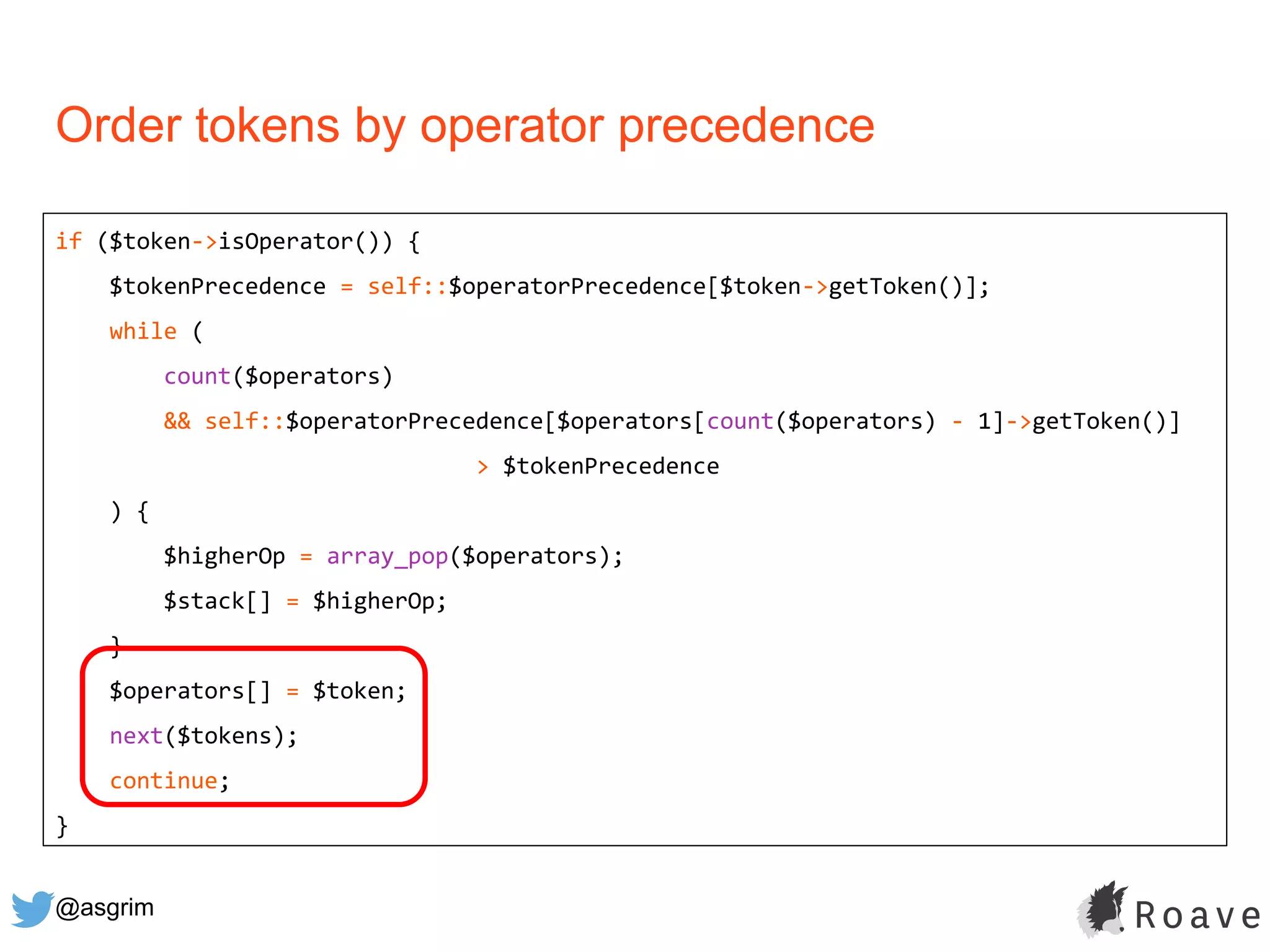 @asgrim
Order tokens by operator precedence
if ($token->isOperator()) {
$tokenPrecedence = self::$operatorPrecedence[$token->getToken()];
while (
count($operators)
&& self::$operatorPrecedence[$operators[count($operators) - 1]->getToken()]
> $tokenPrecedence
) {
$higherOp = array_pop($operators);
$stack[] = $higherOp;
}
$operators[] = $token;
next($tokens);
continue;
}
 