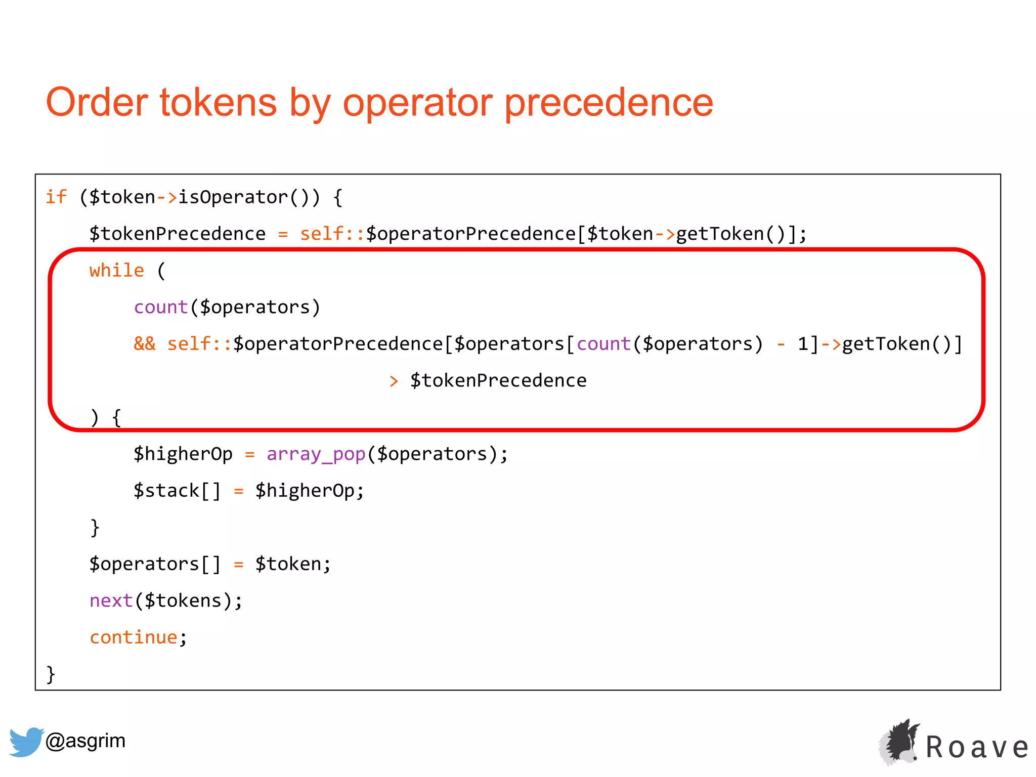 @asgrim
Order tokens by operator precedence
if ($token->isOperator()) {
$tokenPrecedence = self::$operatorPrecedence[$token->getToken()];
while (
count($operators)
&& self::$operatorPrecedence[$operators[count($operators) - 1]->getToken()]
> $tokenPrecedence
) {
$higherOp = array_pop($operators);
$stack[] = $higherOp;
}
$operators[] = $token;
next($tokens);
continue;
}
 