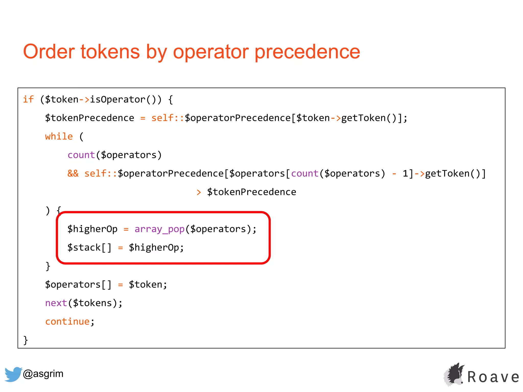 @asgrim
Order tokens by operator precedence
if ($token->isOperator()) {
$tokenPrecedence = self::$operatorPrecedence[$token->getToken()];
while (
count($operators)
&& self::$operatorPrecedence[$operators[count($operators) - 1]->getToken()]
> $tokenPrecedence
) {
$higherOp = array_pop($operators);
$stack[] = $higherOp;
}
$operators[] = $token;
next($tokens);
continue;
}
 
