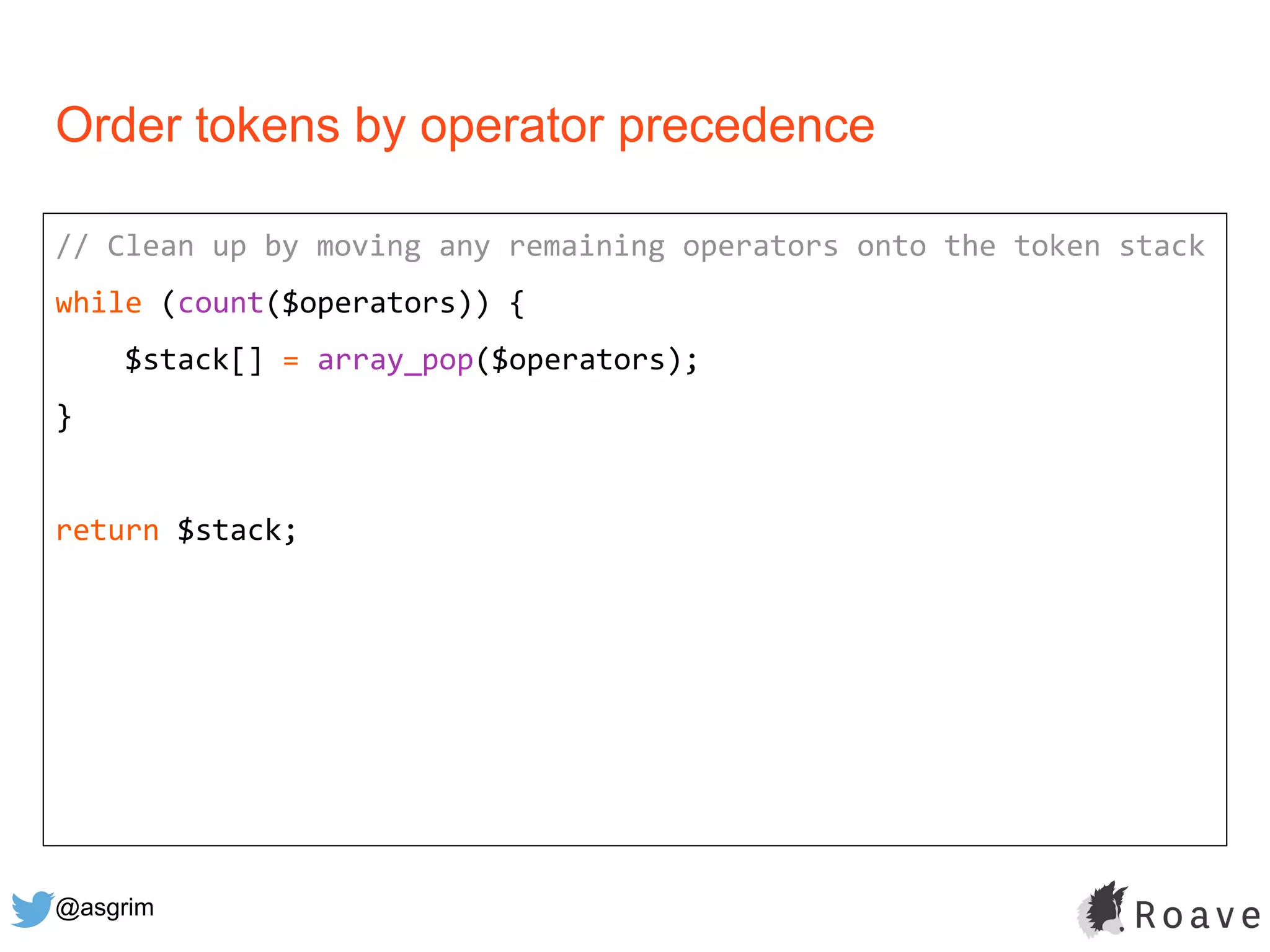 @asgrim
Order tokens by operator precedence
// Clean up by moving any remaining operators onto the token stack
while (count($operators)) {
$stack[] = array_pop($operators);
}
return $stack;
 