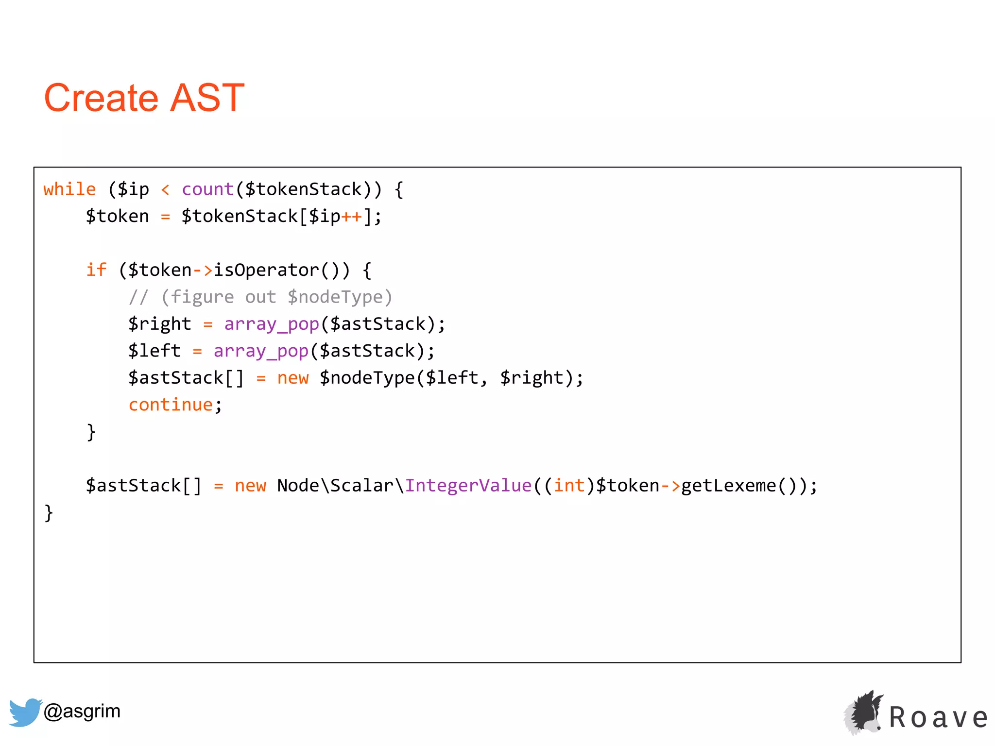 @asgrim
Create AST
while ($ip < count($tokenStack)) {
$token = $tokenStack[$ip++];
if ($token->isOperator()) {
// (figure out $nodeType)
$right = array_pop($astStack);
$left = array_pop($astStack);
$astStack[] = new $nodeType($left, $right);
continue;
}
$astStack[] = new NodeScalarIntegerValue((int)$token->getLexeme());
}
 