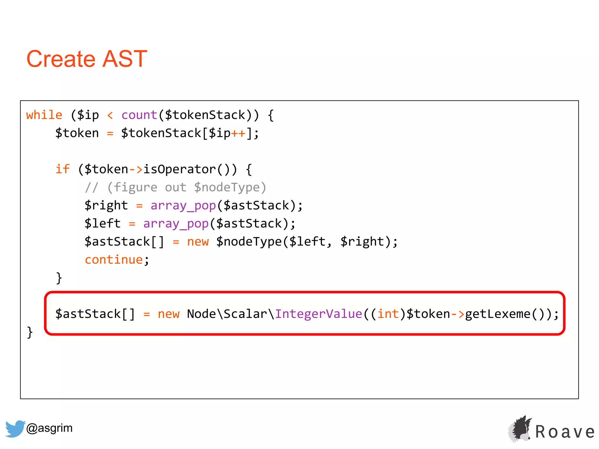 @asgrim
Create AST
while ($ip < count($tokenStack)) {
$token = $tokenStack[$ip++];
if ($token->isOperator()) {
// (figure out $nodeType)
$right = array_pop($astStack);
$left = array_pop($astStack);
$astStack[] = new $nodeType($left, $right);
continue;
}
$astStack[] = new NodeScalarIntegerValue((int)$token->getLexeme());
}
 
