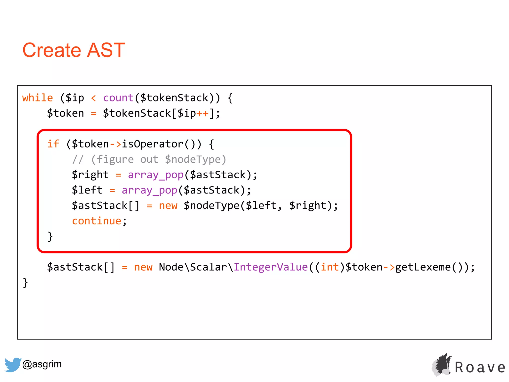 @asgrim
Create AST
while ($ip < count($tokenStack)) {
$token = $tokenStack[$ip++];
if ($token->isOperator()) {
// (figure out $nodeType)
$right = array_pop($astStack);
$left = array_pop($astStack);
$astStack[] = new $nodeType($left, $right);
continue;
}
$astStack[] = new NodeScalarIntegerValue((int)$token->getLexeme());
}
 