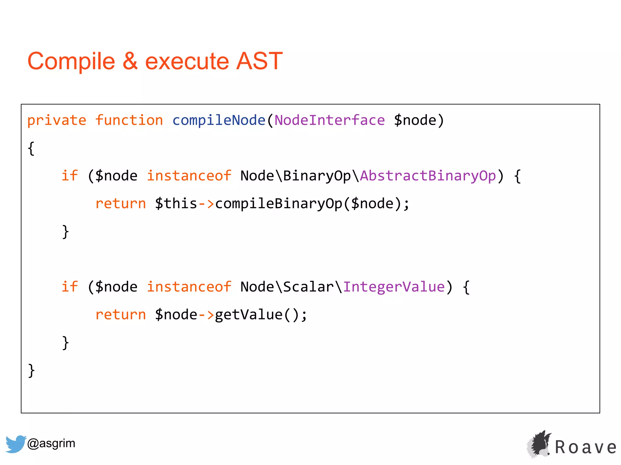 @asgrim
Compile & execute AST
private function compileNode(NodeInterface $node)
{
if ($node instanceof NodeBinaryOpAbstractBinaryOp) {
return $this->compileBinaryOp($node);
}
if ($node instanceof NodeScalarIntegerValue) {
return $node->getValue();
}
}
 