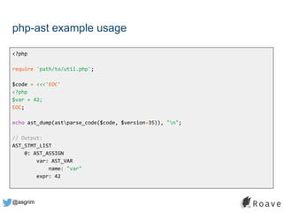 @asgrim
php-ast example usage
<?php
require 'path/to/util.php';
$code = <<<'EOC'
<?php
$var = 42;
EOC;
echo ast_dump(astparse_code($code, $version=35)), "n";
// Output:
AST_STMT_LIST
0: AST_ASSIGN
var: AST_VAR
name: "var"
expr: 42
 