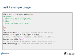 @asgrim
astkit example usage
$if = AstKit::parseString(<<<EOD
if (true) {
echo "This is a triumph.n";
} else {
echo "The cake is a lie.n";
}
EOD
);
$if->execute(); // First run, program is as-seen above
$const = $if->getChild(0)->getChild(0);
// Replace the "true" constant in the condition with false
$const->graft(0, false);
// Can also graft other AstKit nodes, instead of constants
$if->execute(); // Second run now takes the else path
 