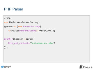 @asgrim
PHP Parser
<?php
use PhpParserParserFactory;
$parser = (new ParserFactory)
->create(ParserFactory::PREFER_PHP7);
print_r($parser->parse(
file_get_contents('ast-demo-src.php')
));
 