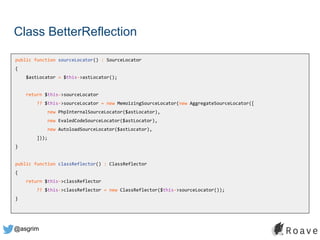 @asgrim
Class BetterReflection
public function sourceLocator() : SourceLocator
{
$astLocator = $this->astLocator();
return $this->sourceLocator
?? $this->sourceLocator = new MemoizingSourceLocator(new AggregateSourceLocator([
new PhpInternalSourceLocator($astLocator),
new EvaledCodeSourceLocator($astLocator),
new AutoloadSourceLocator($astLocator),
]));
}
public function classReflector() : ClassReflector
{
return $this->classReflector
?? $this->classReflector = new ClassReflector($this->sourceLocator());
}
 