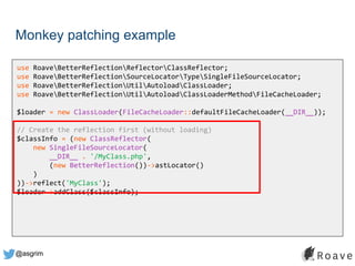 @asgrim
Monkey patching example
use RoaveBetterReflectionReflectorClassReflector;
use RoaveBetterReflectionSourceLocatorTypeSingleFileSourceLocator;
use RoaveBetterReflectionUtilAutoloadClassLoader;
use RoaveBetterReflectionUtilAutoloadClassLoaderMethodFileCacheLoader;
$loader = new ClassLoader(FileCacheLoader::defaultFileCacheLoader(__DIR__));
// Create the reflection first (without loading)
$classInfo = (new ClassReflector(
new SingleFileSourceLocator(
__DIR__ . '/MyClass.php',
(new BetterReflection())->astLocator()
)
))->reflect('MyClass');
$loader->addClass($classInfo);
 