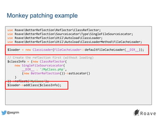 @asgrim
Monkey patching example
use RoaveBetterReflectionReflectorClassReflector;
use RoaveBetterReflectionSourceLocatorTypeSingleFileSourceLocator;
use RoaveBetterReflectionUtilAutoloadClassLoader;
use RoaveBetterReflectionUtilAutoloadClassLoaderMethodFileCacheLoader;
$loader = new ClassLoader(FileCacheLoader::defaultFileCacheLoader(__DIR__));
// Create the reflection first (without loading)
$classInfo = (new ClassReflector(
new SingleFileSourceLocator(
__DIR__ . '/MyClass.php',
(new BetterReflection())->astLocator()
)
))->reflect('MyClass');
$loader->addClass($classInfo);
 