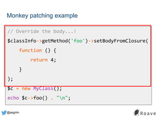 @asgrim
Monkey patching example
// Override the body...!
$classInfo->getMethod('foo')->setBodyFromClosure(
function () {
return 4;
}
);
$c = new MyClass();
echo $c->foo() . "n";
 