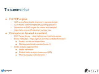 @asgrim
To summarise
● For PHP engine:
○ AST is an efficient data structure to represent code
○ AST means faster compilation (ignoring opcache)
○ Separation in PHP engine for parser and compiler
○ https://wiki.php.net/rfc/abstract_syntax_tree
● Concepts can be used in userland
○ PHP Parser library - https://github.com/nikic/php-parser
○ Better Reflection - https://github.com/Roave/BetterReflection
■ Reflect on not-yet-loaded files
■ Monkey patching in userland code (!)
○ Static analysis opportunities
■ Better Reflection
■ Exakat static analysis (uses own AST)
■ Phan (uses php-ast extension)
 