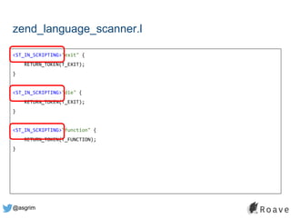 @asgrim
zend_language_scanner.l
<ST_IN_SCRIPTING>"exit" {
RETURN_TOKEN(T_EXIT);
}
<ST_IN_SCRIPTING>"die" {
RETURN_TOKEN(T_EXIT);
}
<ST_IN_SCRIPTING>"function" {
RETURN_TOKEN(T_FUNCTION);
}
 