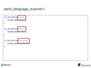 @asgrim
zend_language_scanner.l
<ST_IN_SCRIPTING>"exit" {
RETURN_TOKEN(T_EXIT);
}
<ST_IN_SCRIPTING>"die" {
RETURN_TOKEN(T_EXIT);
}
<ST_IN_SCRIPTING>"function" {
RETURN_TOKEN(T_FUNCTION);
}
 
