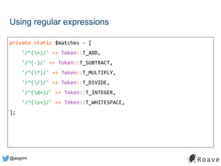 @asgrim
Using regular expressions
private static $matches = [
'/^(+)/' => Token::T_ADD,
'/^(-)/' => Token::T_SUBTRACT,
'/^(*)/' => Token::T_MULTIPLY,
'/^(/)/' => Token::T_DIVIDE,
'/^(d+)/' => Token::T_INTEGER,
'/^(s+)/' => Token::T_WHITESPACE,
];
 