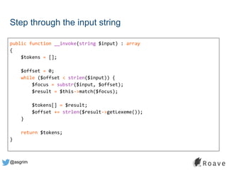 @asgrim
Step through the input string
public function __invoke(string $input) : array
{
$tokens = [];
$offset = 0;
while ($offset < strlen($input)) {
$focus = substr($input, $offset);
$result = $this->match($focus);
$tokens[] = $result;
$offset += strlen($result->getLexeme());
}
return $tokens;
}
 