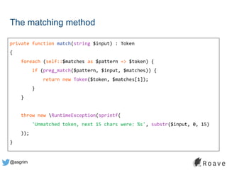 @asgrim
The matching method
private function match(string $input) : Token
{
foreach (self::$matches as $pattern => $token) {
if (preg_match($pattern, $input, $matches)) {
return new Token($token, $matches[1]);
}
}
throw new RuntimeException(sprintf(
'Unmatched token, next 15 chars were: %s', substr($input, 0, 15)
));
}
 