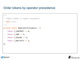 @asgrim
Order tokens by operator precedence
/**
* Higher number is higher precedence.
* @var int[]
*/
private static $operatorPrecedence = [
Token::T_SUBTRACT => 0,
Token::T_ADD => 1,
Token::T_DIVIDE => 2,
Token::T_MULTIPLY => 3,
];
 