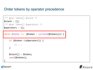 @asgrim
Order tokens by operator precedence
/** @var Token[] $stack */
$stack = [];
/** @var Token[] $operators */
$operators = [];
while (false !== ($token = current($tokens))) {
if ($token->isOperator()) {
// ...
}
$stack[] = $token;
next($tokens);
}
 
