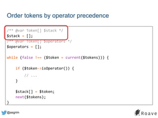 @asgrim
Order tokens by operator precedence
/** @var Token[] $stack */
$stack = [];
/** @var Token[] $operators */
$operators = [];
while (false !== ($token = current($tokens))) {
if ($token->isOperator()) {
// ...
}
$stack[] = $token;
next($tokens);
}
 