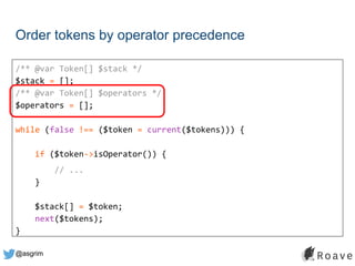 @asgrim
Order tokens by operator precedence
/** @var Token[] $stack */
$stack = [];
/** @var Token[] $operators */
$operators = [];
while (false !== ($token = current($tokens))) {
if ($token->isOperator()) {
// ...
}
$stack[] = $token;
next($tokens);
}
 
