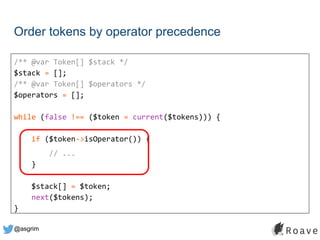 @asgrim
Order tokens by operator precedence
/** @var Token[] $stack */
$stack = [];
/** @var Token[] $operators */
$operators = [];
while (false !== ($token = current($tokens))) {
if ($token->isOperator()) {
// ...
}
$stack[] = $token;
next($tokens);
}
 