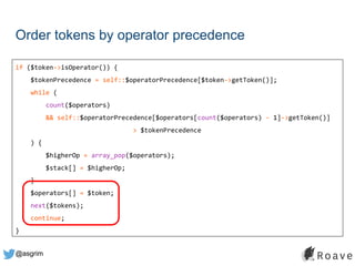 @asgrim
Order tokens by operator precedence
if ($token->isOperator()) {
$tokenPrecedence = self::$operatorPrecedence[$token->getToken()];
while (
count($operators)
&& self::$operatorPrecedence[$operators[count($operators) - 1]->getToken()]
> $tokenPrecedence
) {
$higherOp = array_pop($operators);
$stack[] = $higherOp;
}
$operators[] = $token;
next($tokens);
continue;
}
 