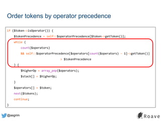 @asgrim
Order tokens by operator precedence
if ($token->isOperator()) {
$tokenPrecedence = self::$operatorPrecedence[$token->getToken()];
while (
count($operators)
&& self::$operatorPrecedence[$operators[count($operators) - 1]->getToken()]
> $tokenPrecedence
) {
$higherOp = array_pop($operators);
$stack[] = $higherOp;
}
$operators[] = $token;
next($tokens);
continue;
}
 