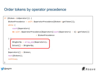 @asgrim
Order tokens by operator precedence
if ($token->isOperator()) {
$tokenPrecedence = self::$operatorPrecedence[$token->getToken()];
while (
count($operators)
&& self::$operatorPrecedence[$operators[count($operators) - 1]->getToken()]
> $tokenPrecedence
) {
$higherOp = array_pop($operators);
$stack[] = $higherOp;
}
$operators[] = $token;
next($tokens);
continue;
}
 
