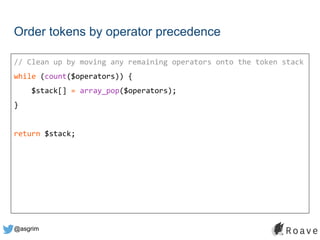 @asgrim
Order tokens by operator precedence
// Clean up by moving any remaining operators onto the token stack
while (count($operators)) {
$stack[] = array_pop($operators);
}
return $stack;
 