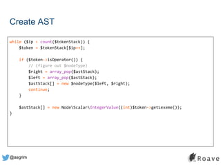@asgrim
Create AST
while ($ip < count($tokenStack)) {
$token = $tokenStack[$ip++];
if ($token->isOperator()) {
// (figure out $nodeType)
$right = array_pop($astStack);
$left = array_pop($astStack);
$astStack[] = new $nodeType($left, $right);
continue;
}
$astStack[] = new NodeScalarIntegerValue((int)$token->getLexeme());
}
 