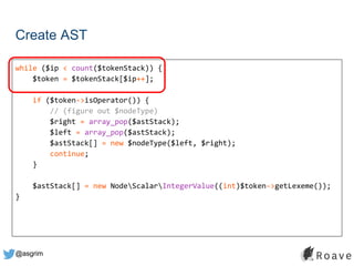 @asgrim
Create AST
while ($ip < count($tokenStack)) {
$token = $tokenStack[$ip++];
if ($token->isOperator()) {
// (figure out $nodeType)
$right = array_pop($astStack);
$left = array_pop($astStack);
$astStack[] = new $nodeType($left, $right);
continue;
}
$astStack[] = new NodeScalarIntegerValue((int)$token->getLexeme());
}
 