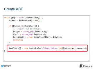 @asgrim
Create AST
while ($ip < count($tokenStack)) {
$token = $tokenStack[$ip++];
if ($token->isOperator()) {
// (figure out $nodeType)
$right = array_pop($astStack);
$left = array_pop($astStack);
$astStack[] = new $nodeType($left, $right);
continue;
}
$astStack[] = new NodeScalarIntegerValue((int)$token->getLexeme());
}
 