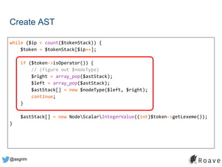 @asgrim
Create AST
while ($ip < count($tokenStack)) {
$token = $tokenStack[$ip++];
if ($token->isOperator()) {
// (figure out $nodeType)
$right = array_pop($astStack);
$left = array_pop($astStack);
$astStack[] = new $nodeType($left, $right);
continue;
}
$astStack[] = new NodeScalarIntegerValue((int)$token->getLexeme());
}
 