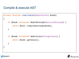 @asgrim
Compile & execute AST
private function compileNode(NodeInterface $node)
{
if ($node instanceof NodeBinaryOpAbstractBinaryOp) {
return $this->compileBinaryOp($node);
}
if ($node instanceof NodeScalarIntegerValue) {
return $node->getValue();
}
}
 