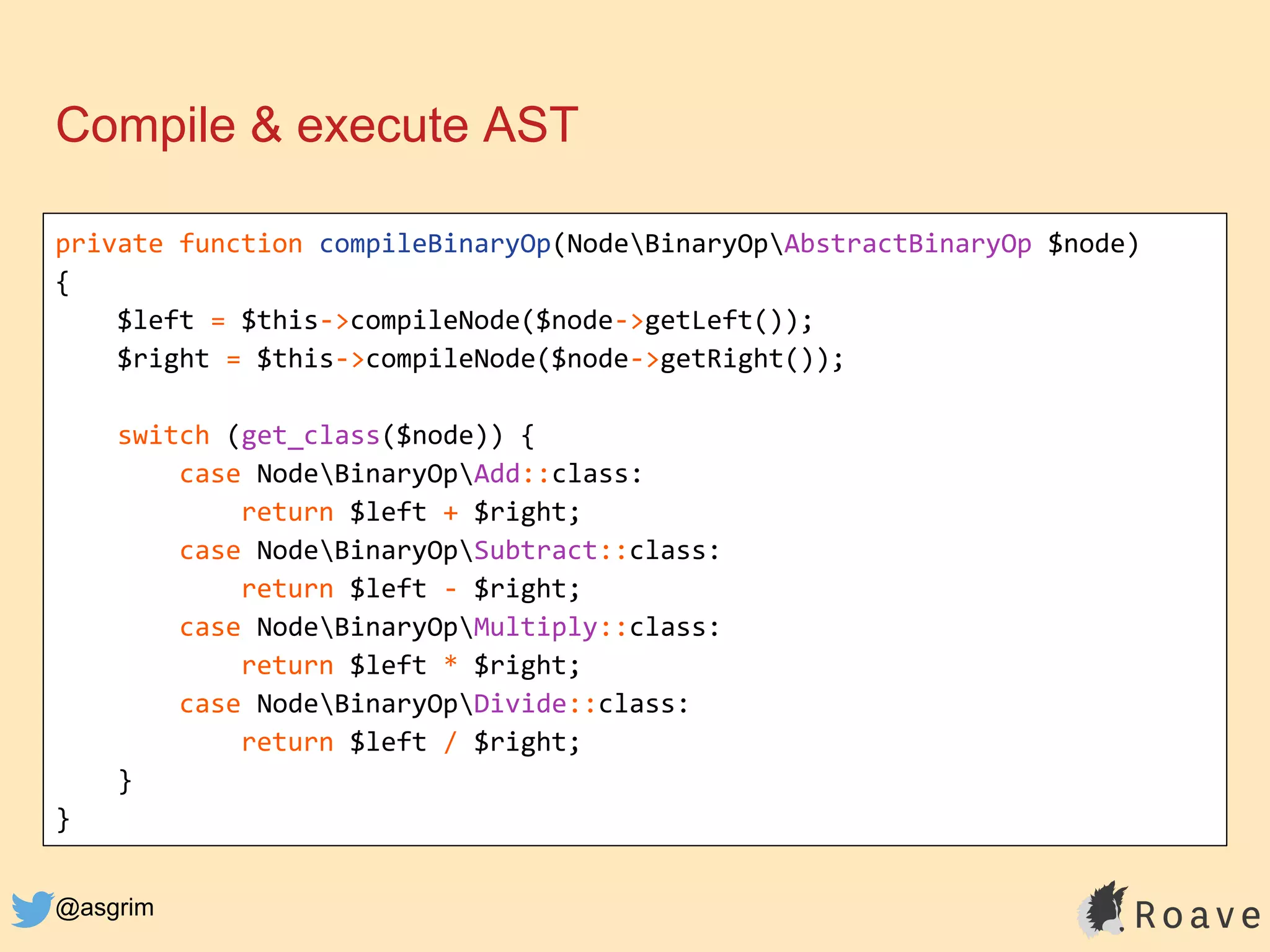@asgrim
Compile & execute AST
private function compileBinaryOp(NodeBinaryOpAbstractBinaryOp $node)
{
$left = $this->compileNode($node->getLeft());
$right = $this->compileNode($node->getRight());
switch (get_class($node)) {
case NodeBinaryOpAdd::class:
return $left + $right;
case NodeBinaryOpSubtract::class:
return $left - $right;
case NodeBinaryOpMultiply::class:
return $left * $right;
case NodeBinaryOpDivide::class:
return $left / $right;
}
}
 