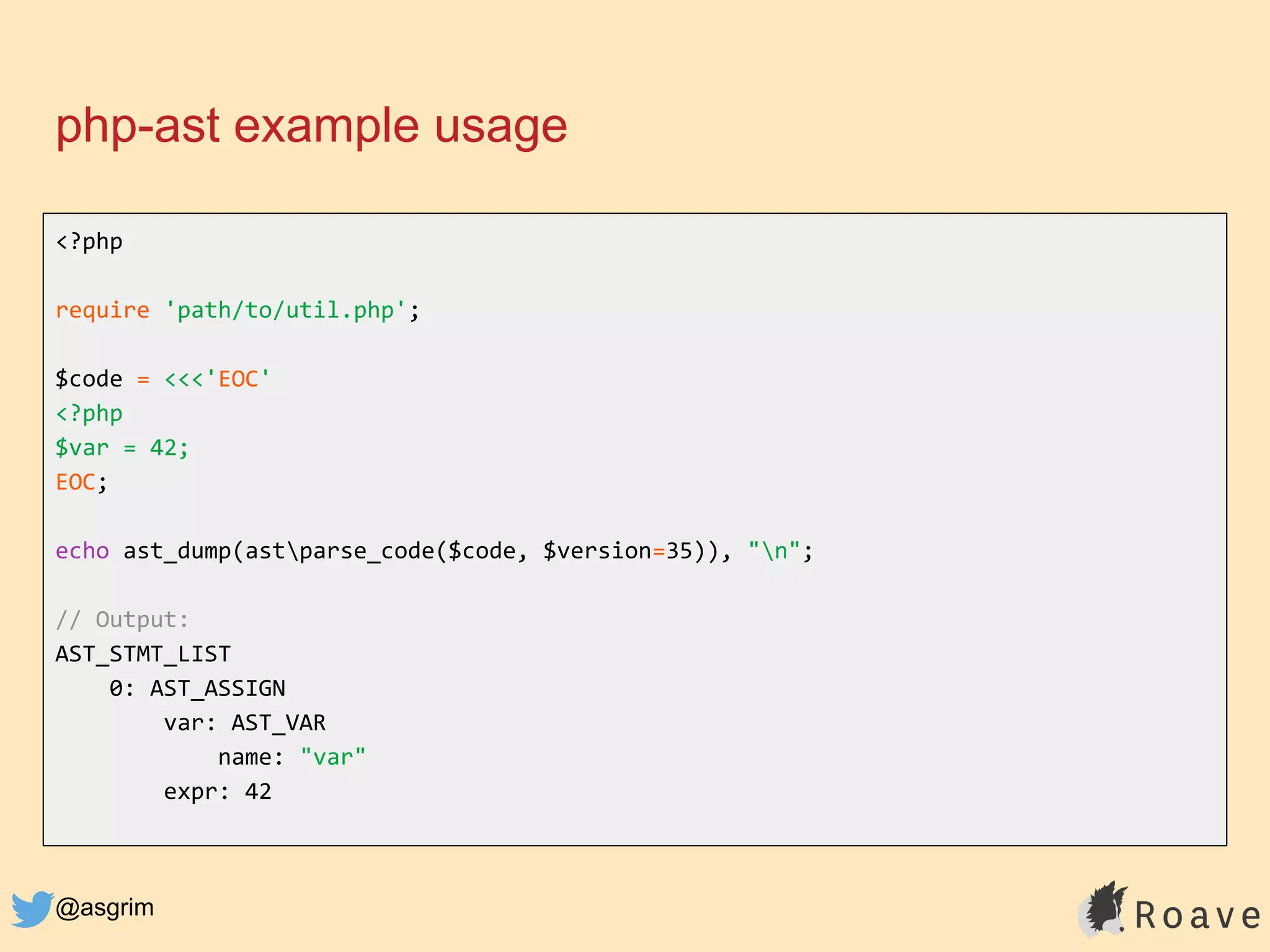 @asgrim
php-ast example usage
<?php
require 'path/to/util.php';
$code = <<<'EOC'
<?php
$var = 42;
EOC;
echo ast_dump(astparse_code($code, $version=35)), "n";
// Output:
AST_STMT_LIST
0: AST_ASSIGN
var: AST_VAR
name: "var"
expr: 42
 