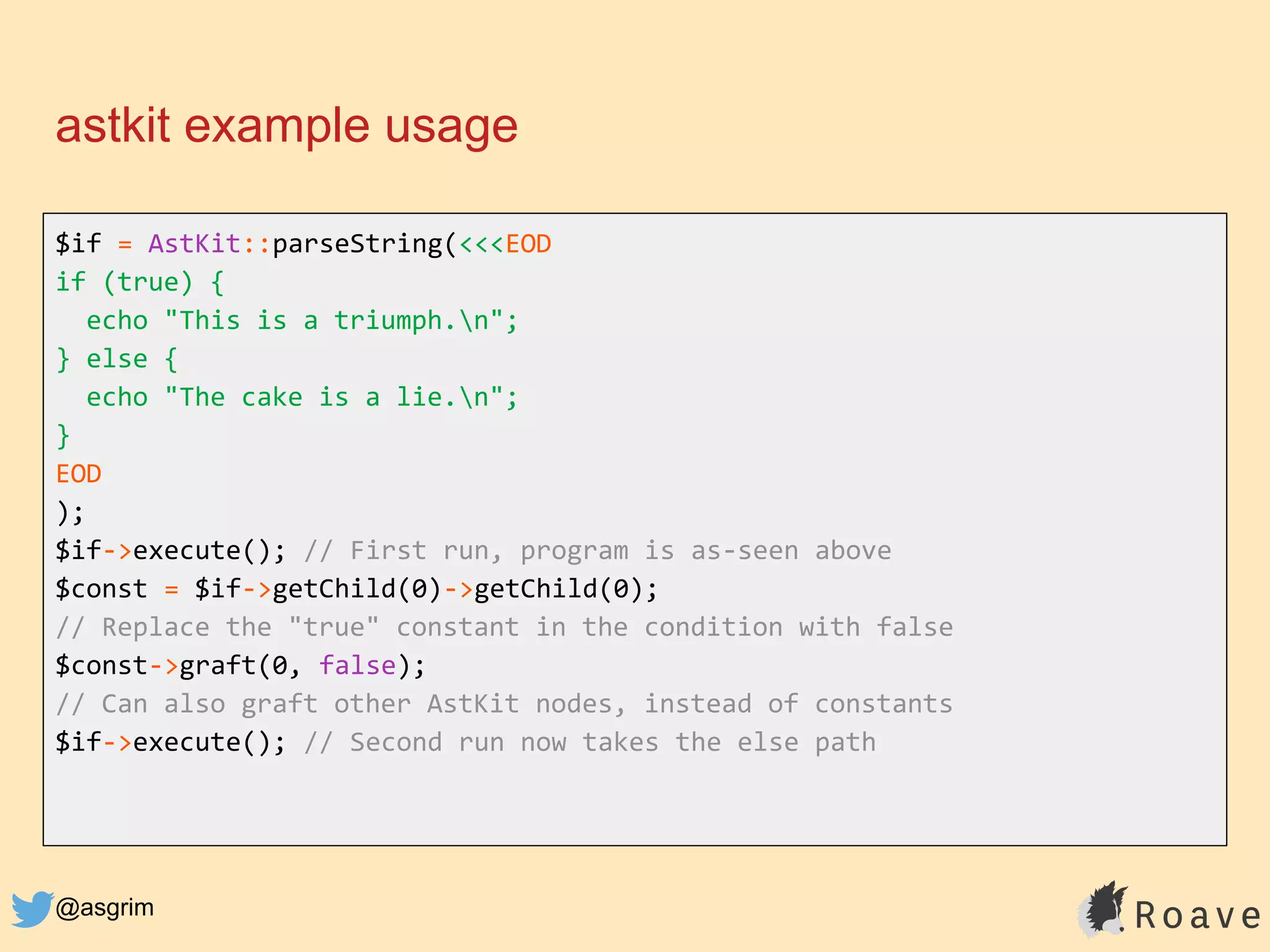@asgrim
astkit example usage
$if = AstKit::parseString(<<<EOD
if (true) {
echo "This is a triumph.n";
} else {
echo "The cake is a lie.n";
}
EOD
);
$if->execute(); // First run, program is as-seen above
$const = $if->getChild(0)->getChild(0);
// Replace the "true" constant in the condition with false
$const->graft(0, false);
// Can also graft other AstKit nodes, instead of constants
$if->execute(); // Second run now takes the else path
 