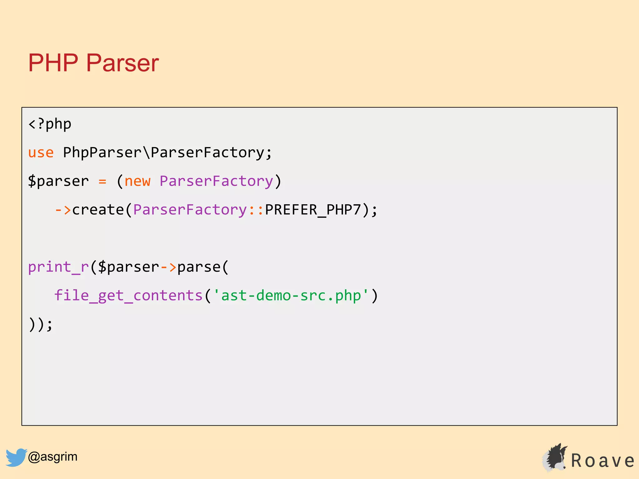 @asgrim
PHP Parser
<?php
use PhpParserParserFactory;
$parser = (new ParserFactory)
->create(ParserFactory::PREFER_PHP7);
print_r($parser->parse(
file_get_contents('ast-demo-src.php')
));
 