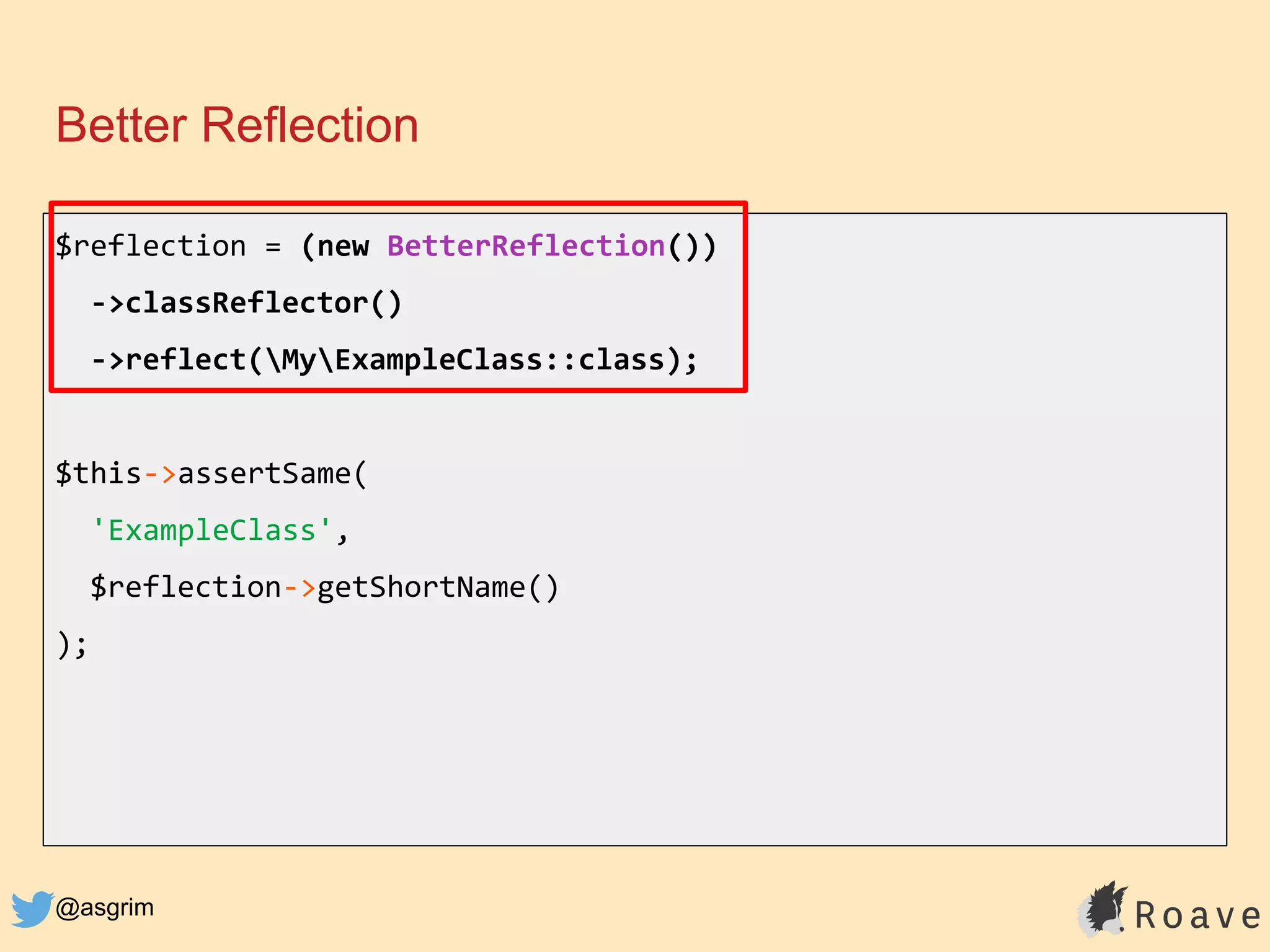 @asgrim
Better Reflection
$reflection = (new BetterReflection())
->classReflector()
->reflect(MyExampleClass::class);
$this->assertSame(
'ExampleClass',
$reflection->getShortName()
);
 