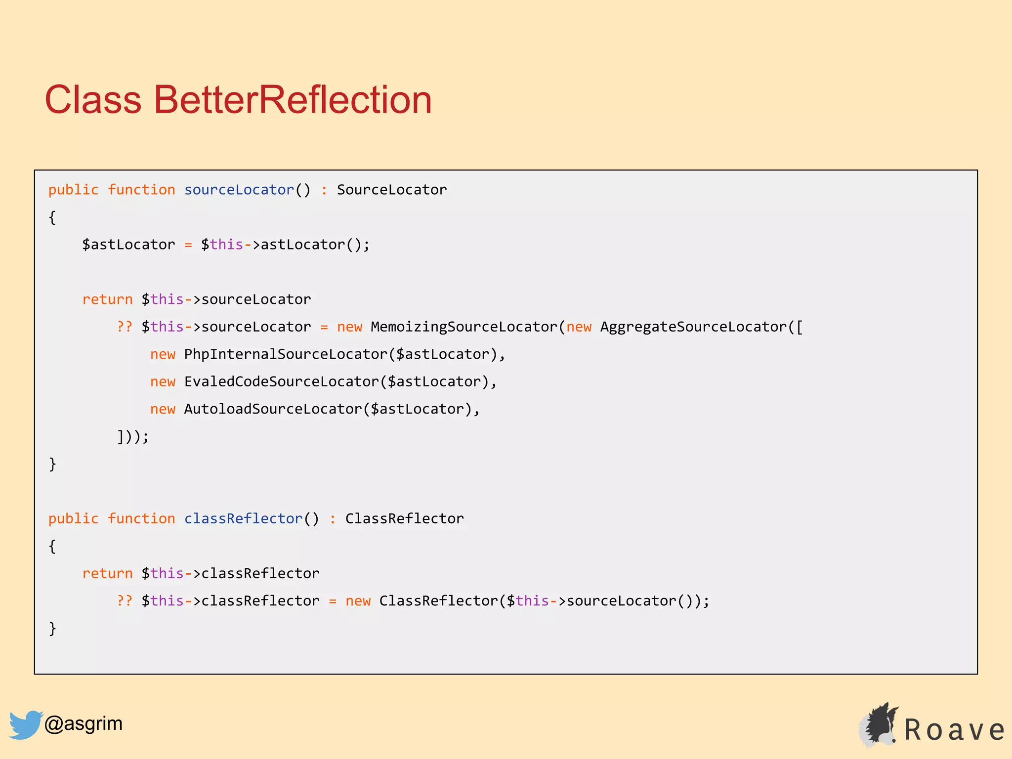 @asgrim
Class BetterReflection
public function sourceLocator() : SourceLocator
{
$astLocator = $this->astLocator();
return $this->sourceLocator
?? $this->sourceLocator = new MemoizingSourceLocator(new AggregateSourceLocator([
new PhpInternalSourceLocator($astLocator),
new EvaledCodeSourceLocator($astLocator),
new AutoloadSourceLocator($astLocator),
]));
}
public function classReflector() : ClassReflector
{
return $this->classReflector
?? $this->classReflector = new ClassReflector($this->sourceLocator());
}
 
