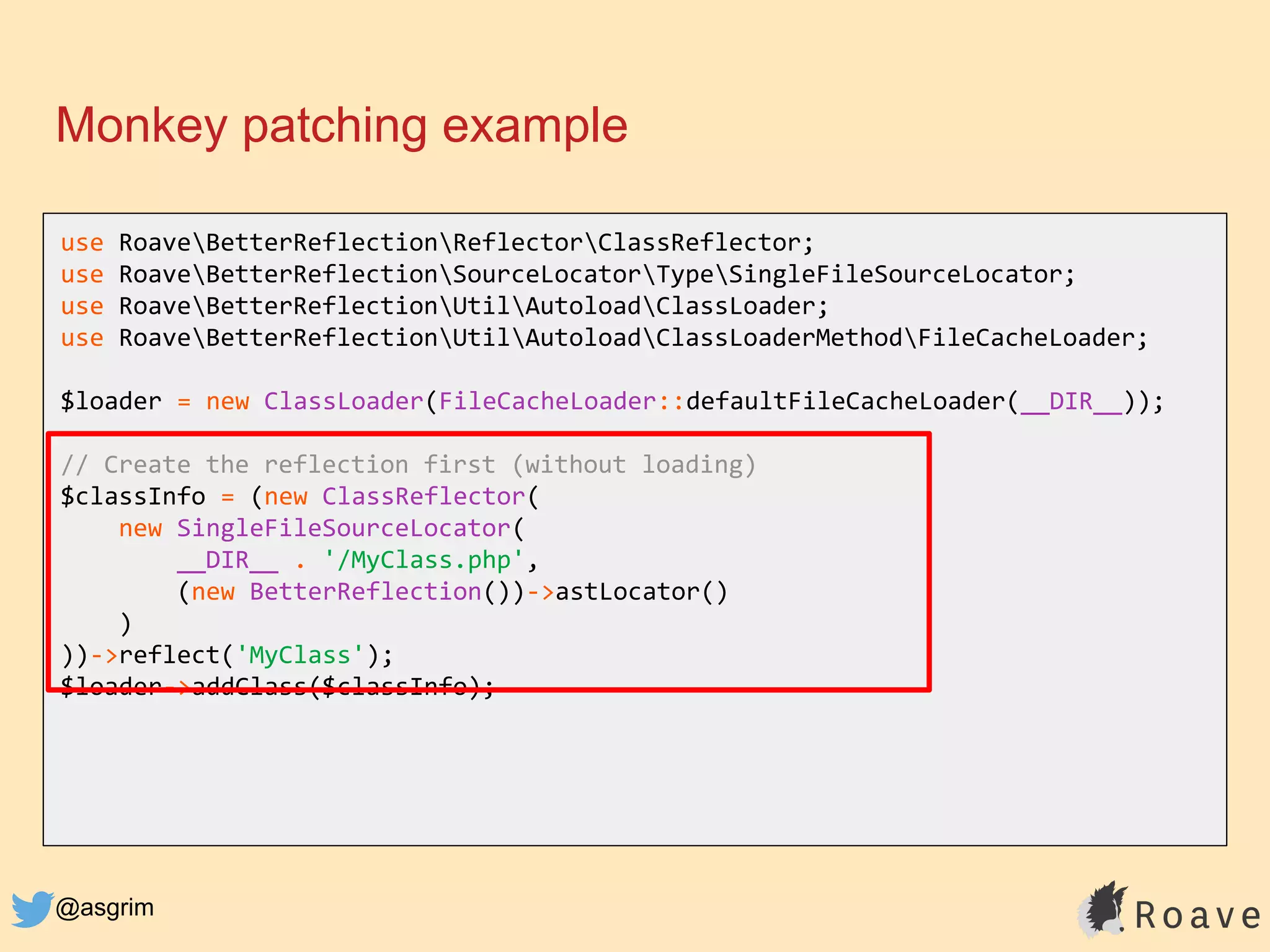 @asgrim
Monkey patching example
use RoaveBetterReflectionReflectorClassReflector;
use RoaveBetterReflectionSourceLocatorTypeSingleFileSourceLocator;
use RoaveBetterReflectionUtilAutoloadClassLoader;
use RoaveBetterReflectionUtilAutoloadClassLoaderMethodFileCacheLoader;
$loader = new ClassLoader(FileCacheLoader::defaultFileCacheLoader(__DIR__));
// Create the reflection first (without loading)
$classInfo = (new ClassReflector(
new SingleFileSourceLocator(
__DIR__ . '/MyClass.php',
(new BetterReflection())->astLocator()
)
))->reflect('MyClass');
$loader->addClass($classInfo);
 