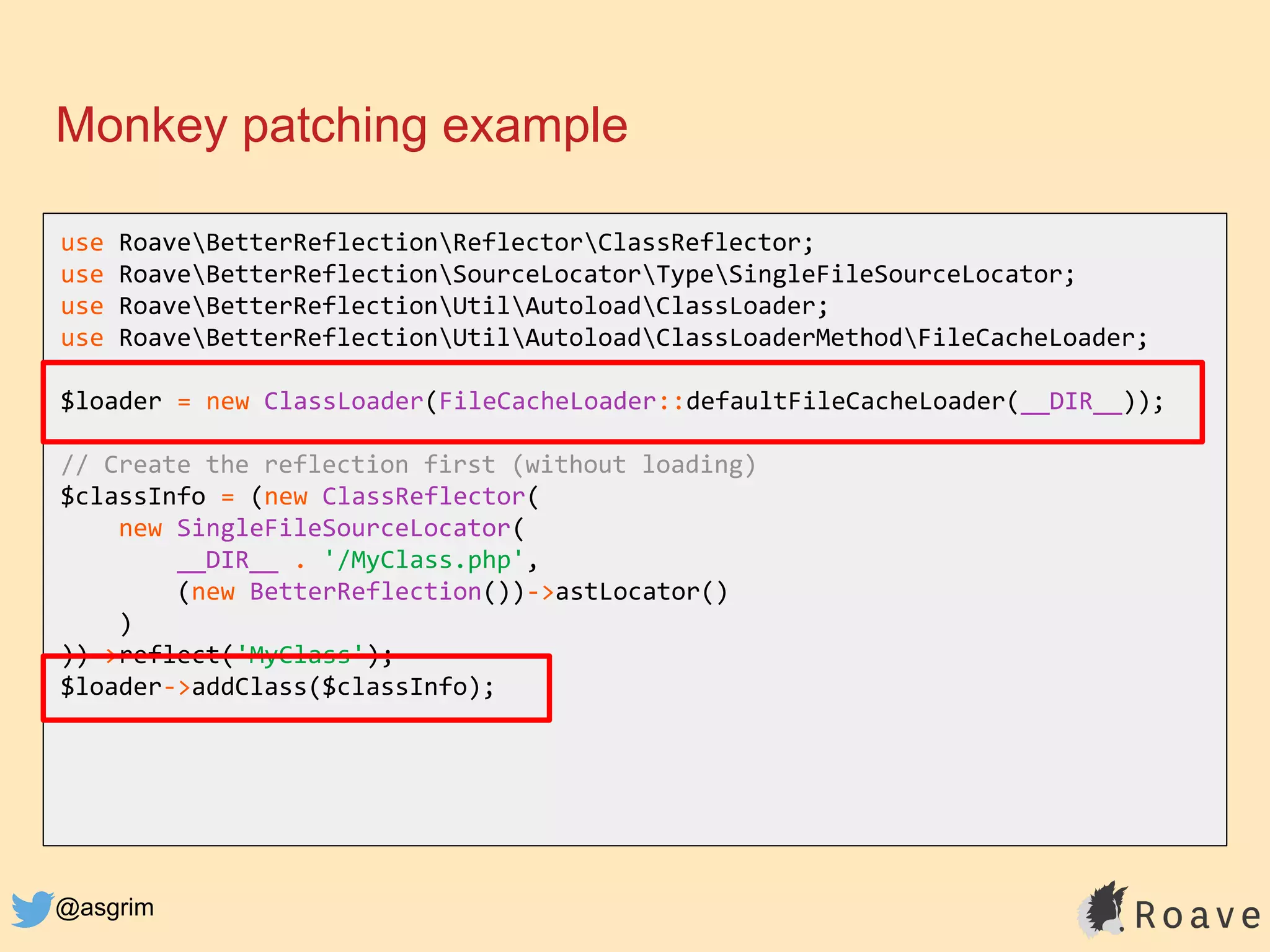 @asgrim
Monkey patching example
use RoaveBetterReflectionReflectorClassReflector;
use RoaveBetterReflectionSourceLocatorTypeSingleFileSourceLocator;
use RoaveBetterReflectionUtilAutoloadClassLoader;
use RoaveBetterReflectionUtilAutoloadClassLoaderMethodFileCacheLoader;
$loader = new ClassLoader(FileCacheLoader::defaultFileCacheLoader(__DIR__));
// Create the reflection first (without loading)
$classInfo = (new ClassReflector(
new SingleFileSourceLocator(
__DIR__ . '/MyClass.php',
(new BetterReflection())->astLocator()
)
))->reflect('MyClass');
$loader->addClass($classInfo);
 