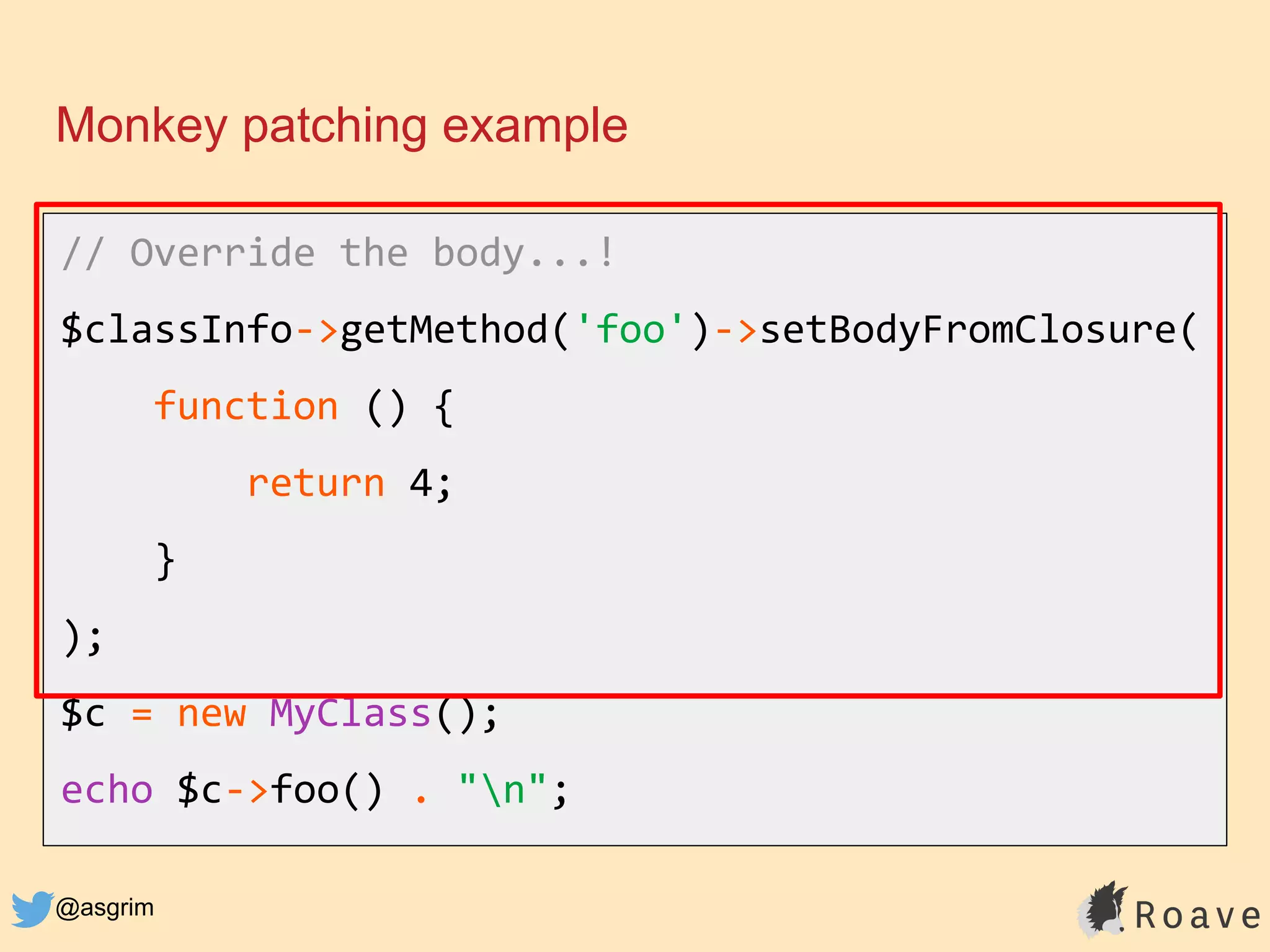 @asgrim
Monkey patching example
// Override the body...!
$classInfo->getMethod('foo')->setBodyFromClosure(
function () {
return 4;
}
);
$c = new MyClass();
echo $c->foo() . "n";
 