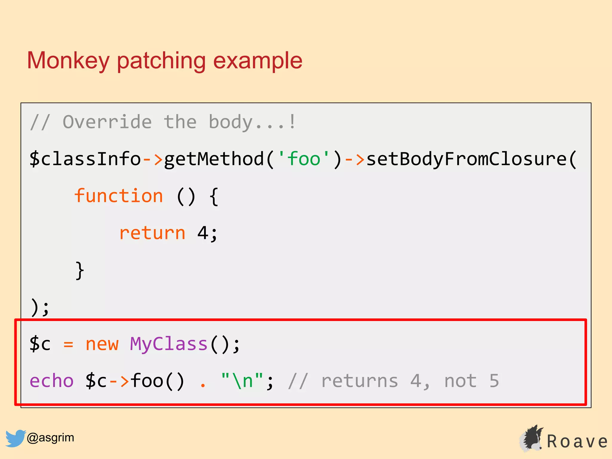 @asgrim
Monkey patching example
// Override the body...!
$classInfo->getMethod('foo')->setBodyFromClosure(
function () {
return 4;
}
);
$c = new MyClass();
echo $c->foo() . "n"; // returns 4, not 5
 