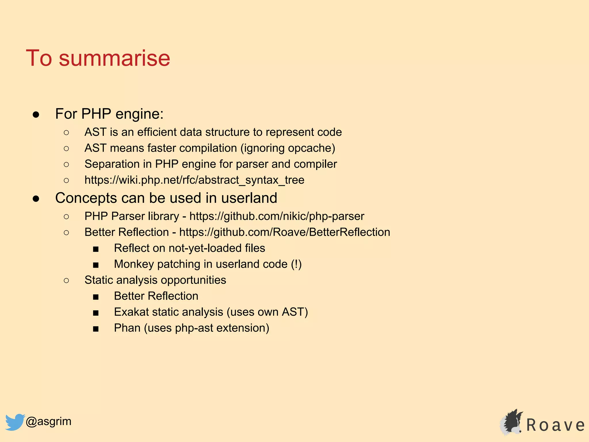 @asgrim
To summarise
● For PHP engine:
○ AST is an efficient data structure to represent code
○ AST means faster compilation (ignoring opcache)
○ Separation in PHP engine for parser and compiler
○ https://wiki.php.net/rfc/abstract_syntax_tree
● Concepts can be used in userland
○ PHP Parser library - https://github.com/nikic/php-parser
○ Better Reflection - https://github.com/Roave/BetterReflection
■ Reflect on not-yet-loaded files
■ Monkey patching in userland code (!)
○ Static analysis opportunities
■ Better Reflection
■ Exakat static analysis (uses own AST)
■ Phan (uses php-ast extension)
 