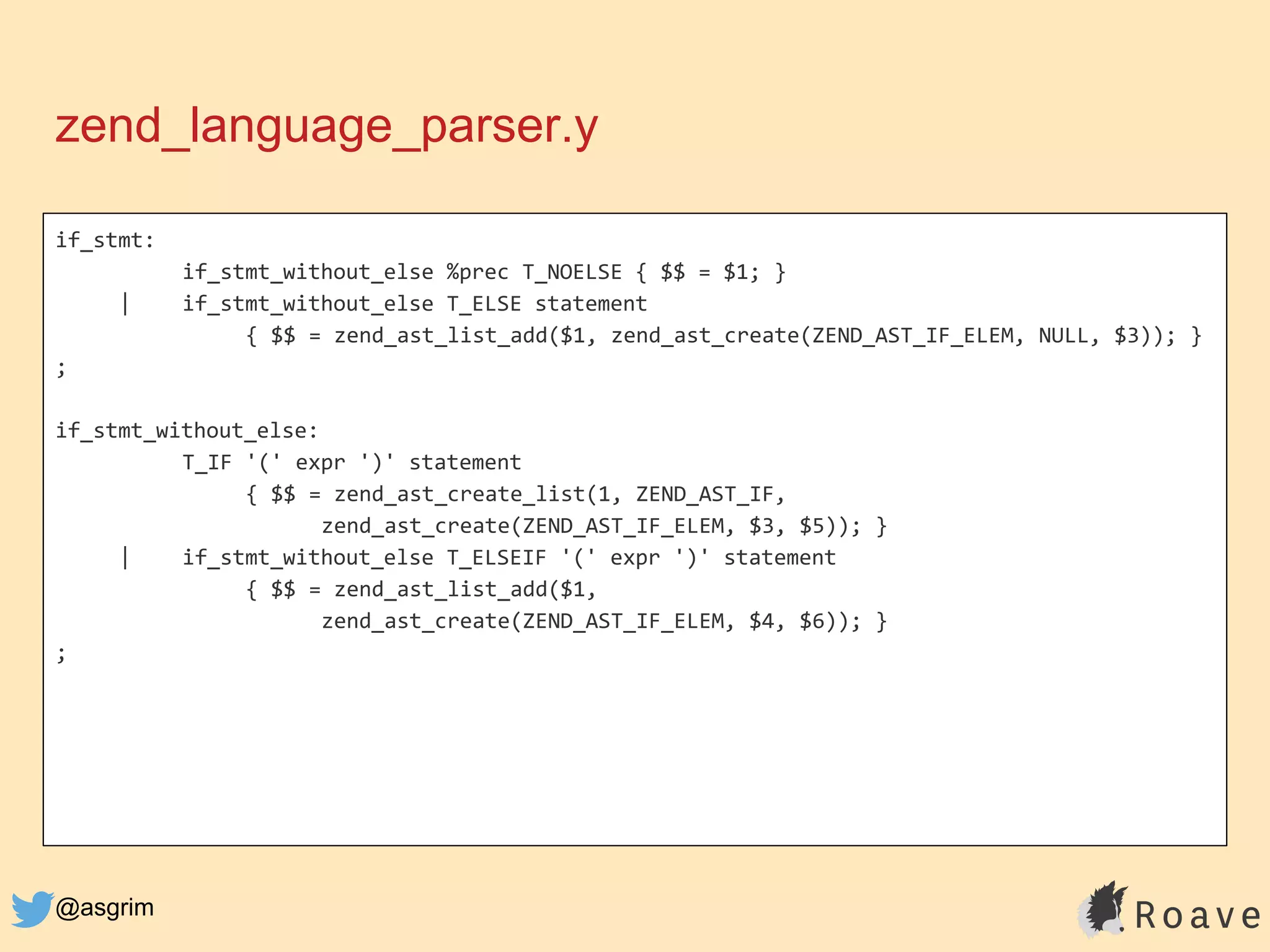 @asgrim
zend_language_parser.y
if_stmt:
if_stmt_without_else %prec T_NOELSE { $$ = $1; }
| if_stmt_without_else T_ELSE statement
{ $$ = zend_ast_list_add($1, zend_ast_create(ZEND_AST_IF_ELEM, NULL, $3)); }
;
if_stmt_without_else:
T_IF '(' expr ')' statement
{ $$ = zend_ast_create_list(1, ZEND_AST_IF,
zend_ast_create(ZEND_AST_IF_ELEM, $3, $5)); }
| if_stmt_without_else T_ELSEIF '(' expr ')' statement
{ $$ = zend_ast_list_add($1,
zend_ast_create(ZEND_AST_IF_ELEM, $4, $6)); }
;
 