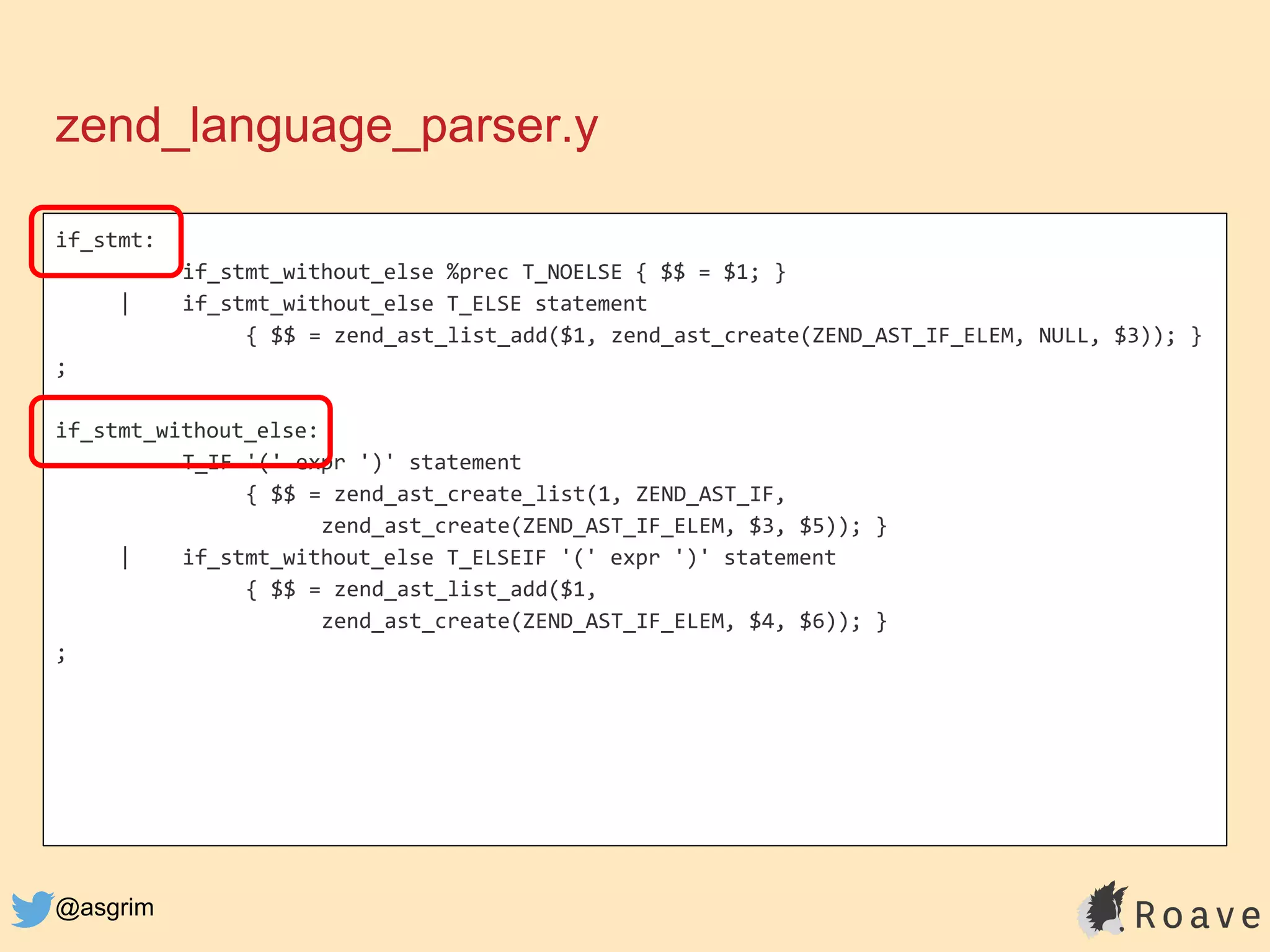@asgrim
if_stmt:
if_stmt_without_else %prec T_NOELSE { $$ = $1; }
| if_stmt_without_else T_ELSE statement
{ $$ = zend_ast_list_add($1, zend_ast_create(ZEND_AST_IF_ELEM, NULL, $3)); }
;
if_stmt_without_else:
T_IF '(' expr ')' statement
{ $$ = zend_ast_create_list(1, ZEND_AST_IF,
zend_ast_create(ZEND_AST_IF_ELEM, $3, $5)); }
| if_stmt_without_else T_ELSEIF '(' expr ')' statement
{ $$ = zend_ast_list_add($1,
zend_ast_create(ZEND_AST_IF_ELEM, $4, $6)); }
;
zend_language_parser.y
 