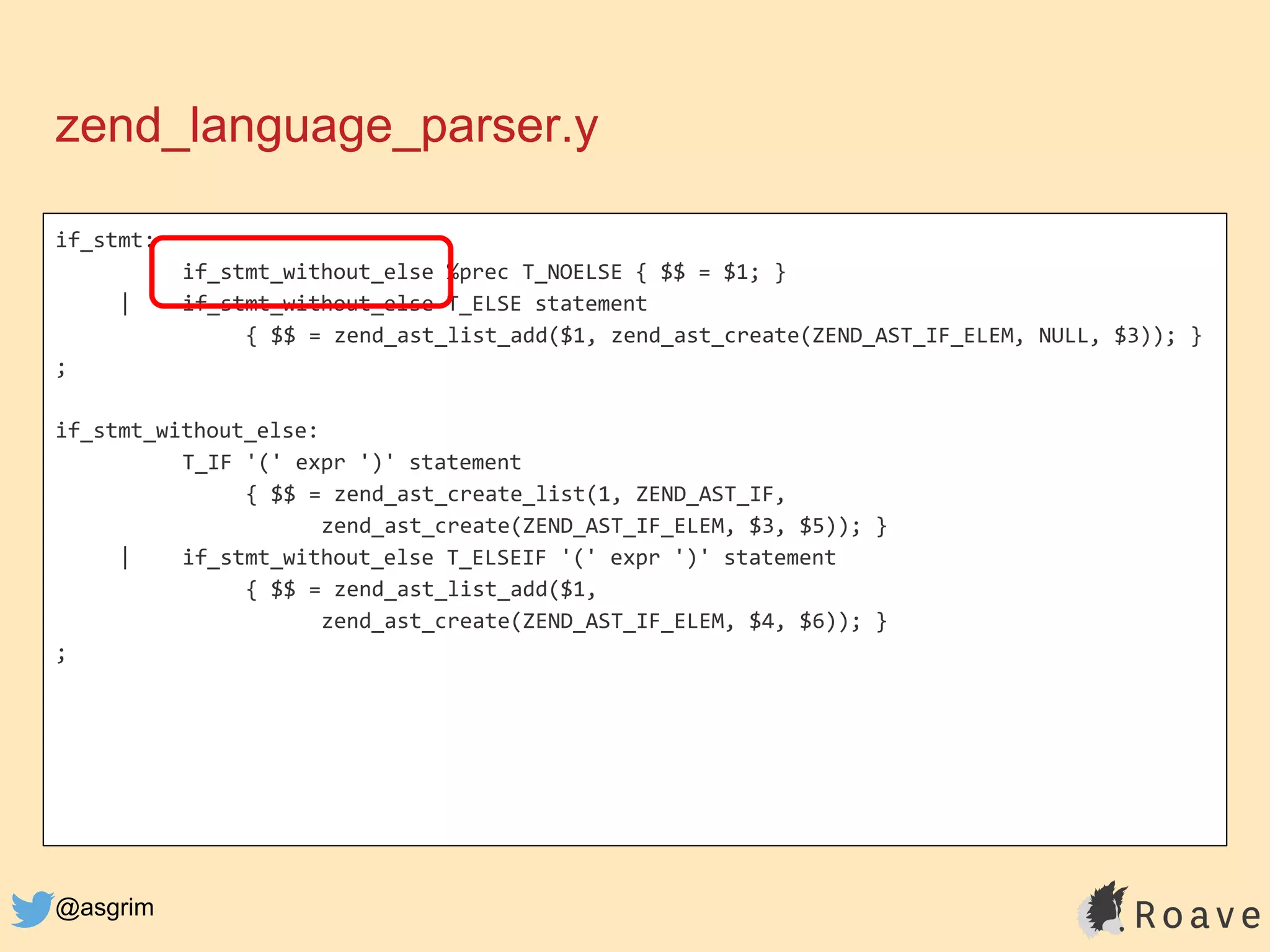 @asgrim
if_stmt:
if_stmt_without_else %prec T_NOELSE { $$ = $1; }
| if_stmt_without_else T_ELSE statement
{ $$ = zend_ast_list_add($1, zend_ast_create(ZEND_AST_IF_ELEM, NULL, $3)); }
;
if_stmt_without_else:
T_IF '(' expr ')' statement
{ $$ = zend_ast_create_list(1, ZEND_AST_IF,
zend_ast_create(ZEND_AST_IF_ELEM, $3, $5)); }
| if_stmt_without_else T_ELSEIF '(' expr ')' statement
{ $$ = zend_ast_list_add($1,
zend_ast_create(ZEND_AST_IF_ELEM, $4, $6)); }
;
zend_language_parser.y
 