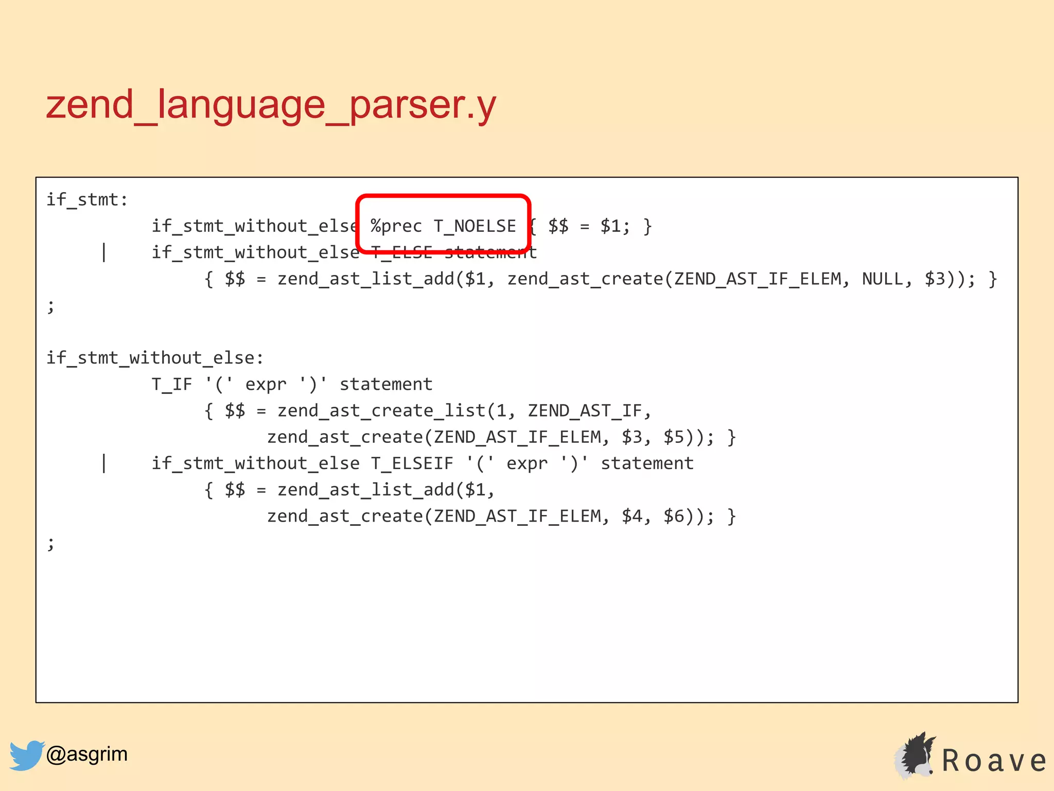 @asgrim
if_stmt:
if_stmt_without_else %prec T_NOELSE { $$ = $1; }
| if_stmt_without_else T_ELSE statement
{ $$ = zend_ast_list_add($1, zend_ast_create(ZEND_AST_IF_ELEM, NULL, $3)); }
;
if_stmt_without_else:
T_IF '(' expr ')' statement
{ $$ = zend_ast_create_list(1, ZEND_AST_IF,
zend_ast_create(ZEND_AST_IF_ELEM, $3, $5)); }
| if_stmt_without_else T_ELSEIF '(' expr ')' statement
{ $$ = zend_ast_list_add($1,
zend_ast_create(ZEND_AST_IF_ELEM, $4, $6)); }
;
zend_language_parser.y
 